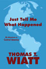 Just Tell Me What Happened: My Adventures in Central America by Thomas T. Wiatt